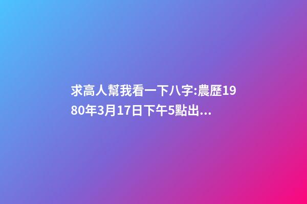 求高人幫我看一下八字:農歷1980年3月17日下午5點出生,男 1980年農歷3月初三卯時出生，五行屬什么,缺什么。